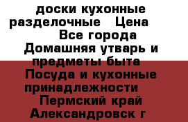   доски кухонные разделочные › Цена ­ 100 - Все города Домашняя утварь и предметы быта » Посуда и кухонные принадлежности   . Пермский край,Александровск г.